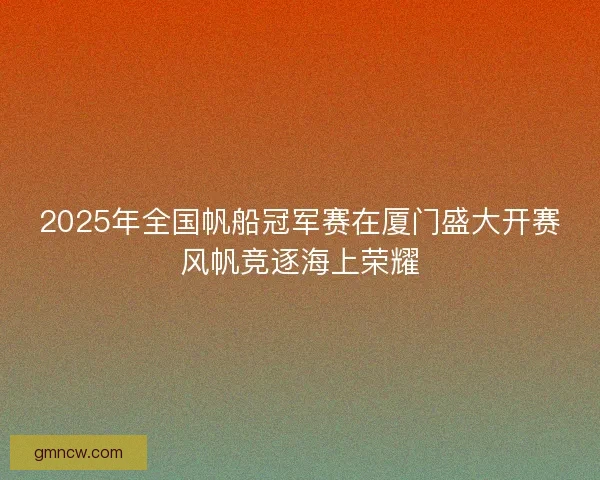 2025年全国帆船冠军赛在厦门盛大开赛风帆竞逐海上荣耀