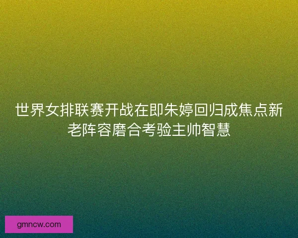 世界女排联赛开战在即朱婷回归成焦点新老阵容磨合考验主帅智慧